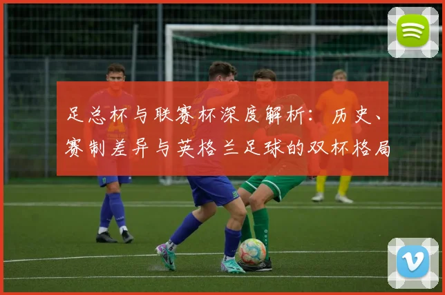 足总杯与联赛杯深度解析:历史、赛制差异与英格兰足球的双杯格局