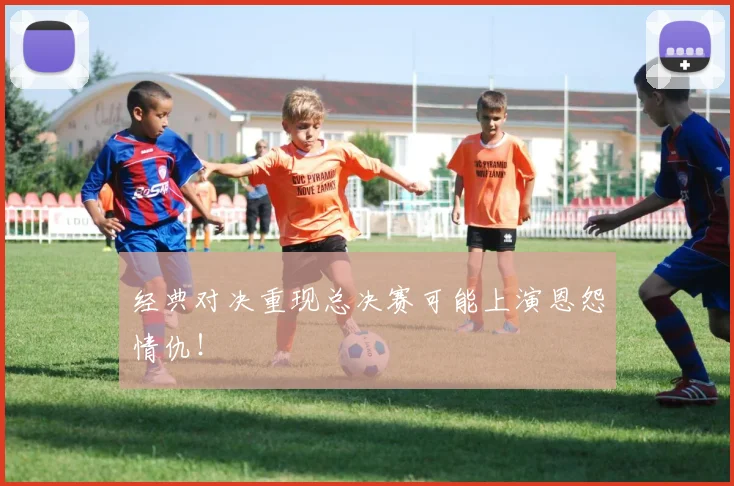 经典对决重现总决赛可能上演恩怨情仇！
