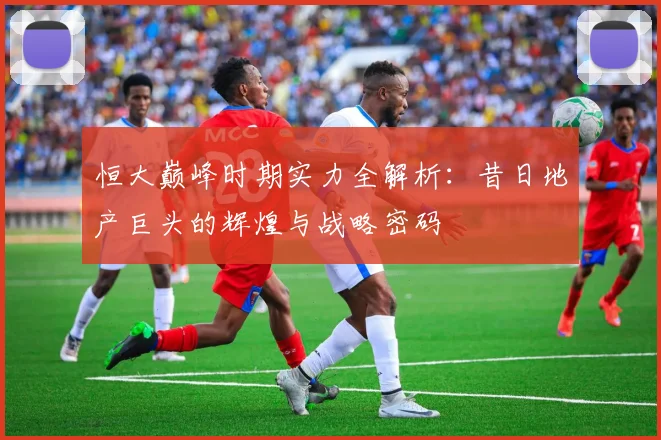 恒大巅峰时期实力全解析:昔日地产巨头的辉煌与战略密码