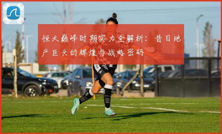 恒大巅峰时期实力全解析：昔日地产巨头的辉煌与战略密码