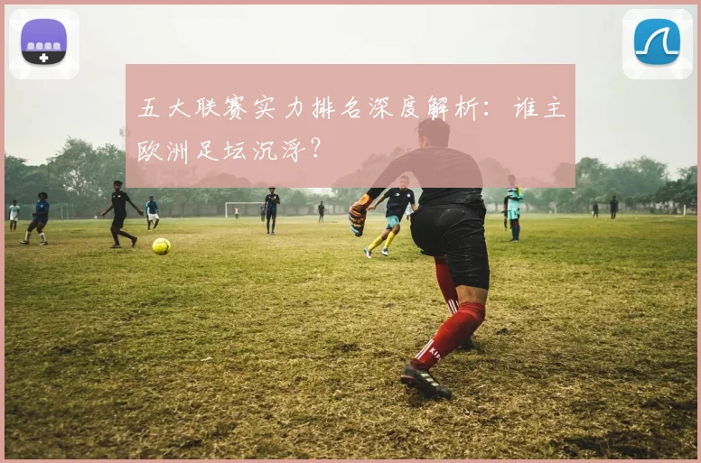 五大联赛实力排名深度解析:谁主欧洲足坛沉浮?
