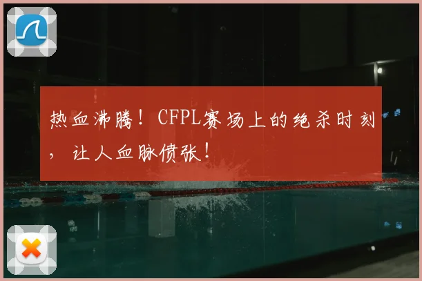 热血沸腾！CFPL赛场上的绝杀时刻，让人血脉偾张！