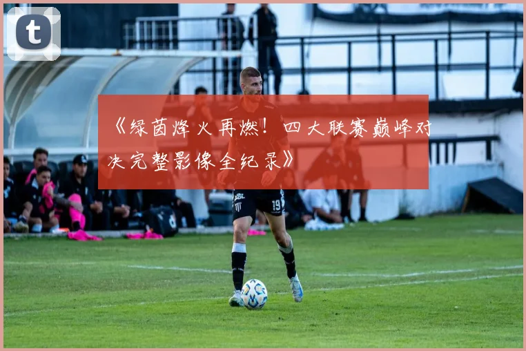 《绿茵烽火再燃！四大联赛巅峰对决完整影像全纪录》