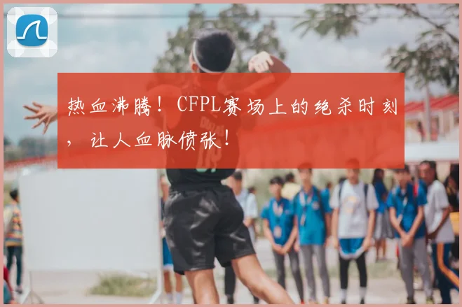 热血沸腾!CFPL赛场上的绝杀时刻,让人血脉偾张!