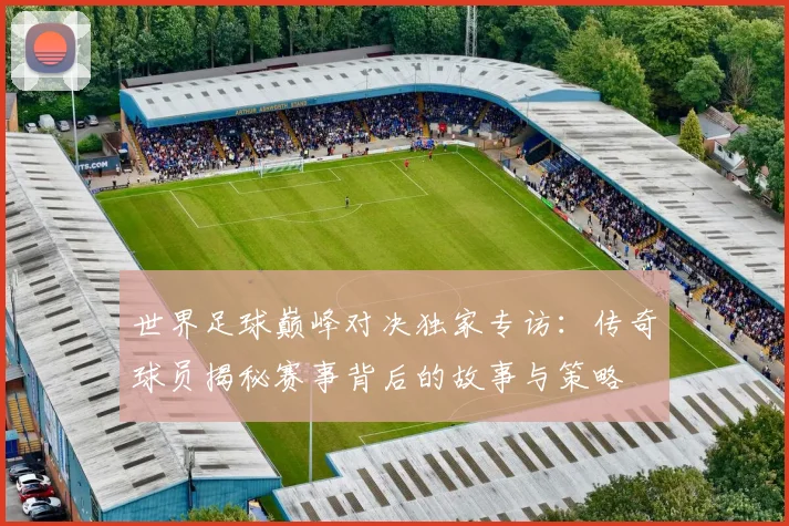 世界足球巅峰对决独家专访:传奇球员揭秘赛事背后的故事与策略